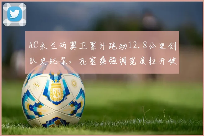 AC米兰两翼卫累计跑动12.8公里创队史纪录，孔塞桑强调宽度拉开破解密集防线