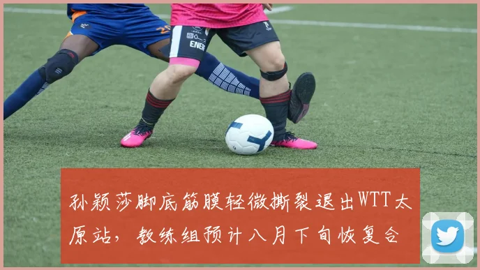 孙颖莎脚底筋膜轻微撕裂退出WTT太原站，教练组预计八月下旬恢复合练