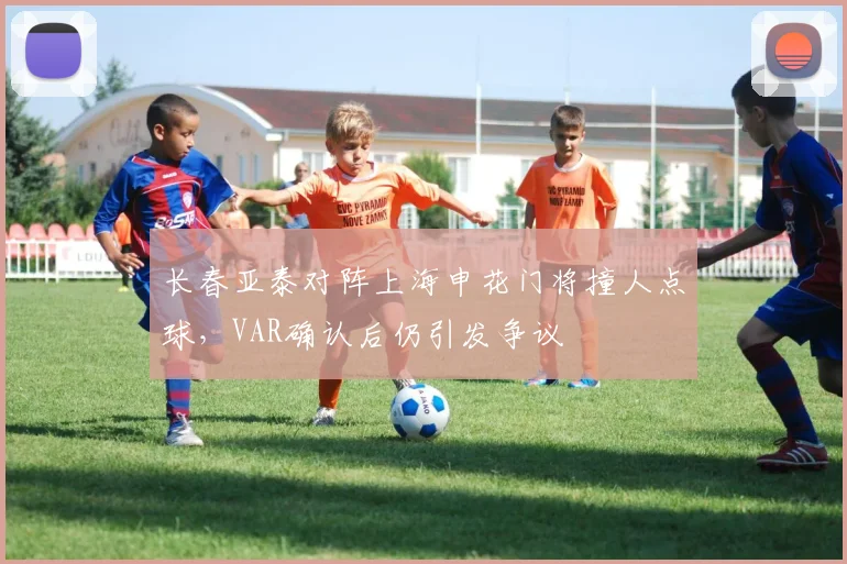 长春亚泰对阵上海申花门将撞人点球，VAR确认后仍引发争议