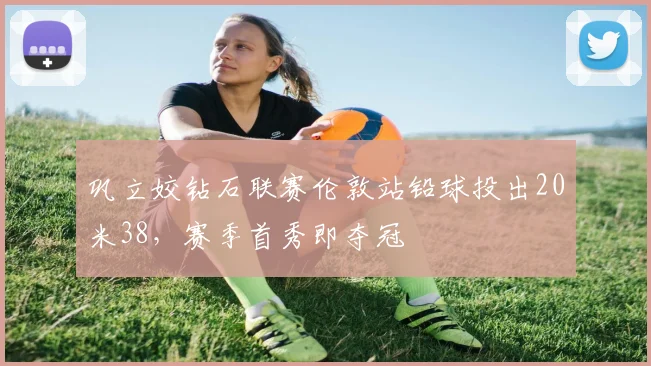 巩立姣钻石联赛伦敦站铅球投出20米38，赛季首秀即夺冠