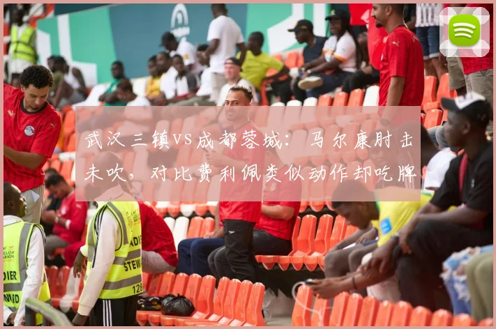 武汉三镇vs成都蓉城：马尔康肘击未吹，对比费利佩类似动作却吃牌