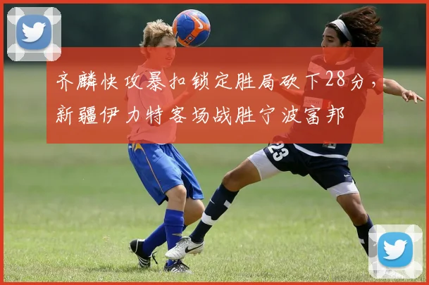 齐麟快攻暴扣锁定胜局砍下28分,新疆伊力特客场战胜宁波富邦