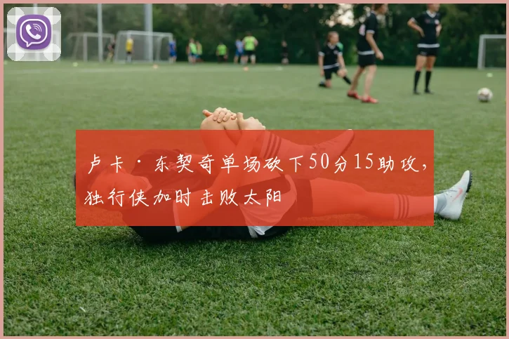 卢卡·东契奇单场砍下50分15助攻,独行侠加时击败太阳