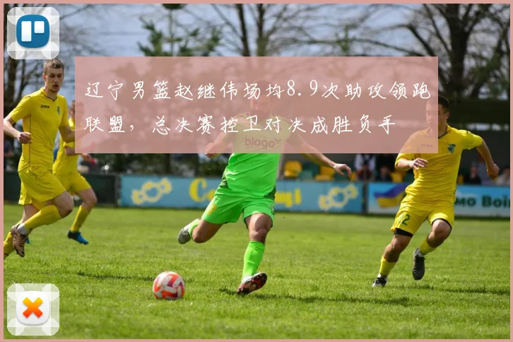 辽宁男篮赵继伟场均8.9次助攻领跑联盟，总决赛控卫对决成胜负手