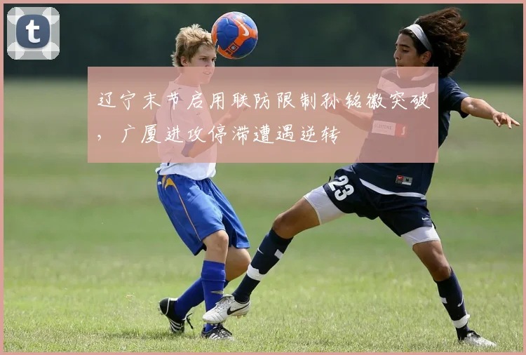 辽宁末节启用联防限制孙铭徽突破，广厦进攻停滞遭遇逆转