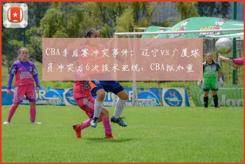 CBA季后赛冲突事件：辽宁vs广厦球员冲突后6次技术犯规，CBA拟加重处罚标准