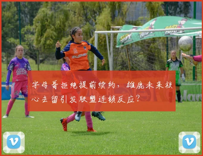 字母哥拒绝提前续约，雄鹿未来核心去留引发联盟连锁反应？