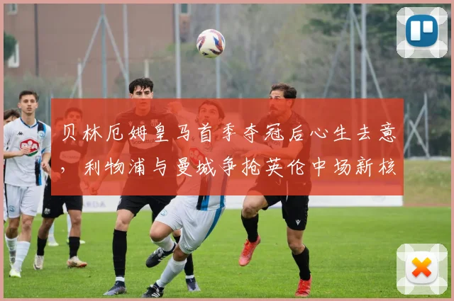 贝林厄姆皇马首季夺冠后心生去意,利物浦与曼城争抢英伦中场新核
